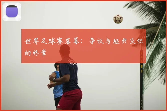 世界足球赛落幕：争议与经典交织的终章