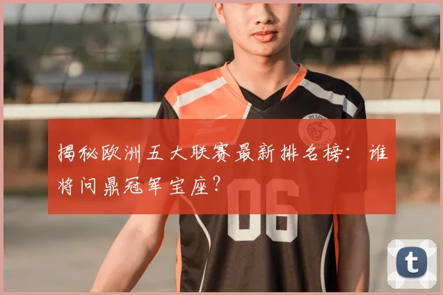 揭秘欧洲五大联赛最新排名榜：谁将问鼎冠军宝座？
