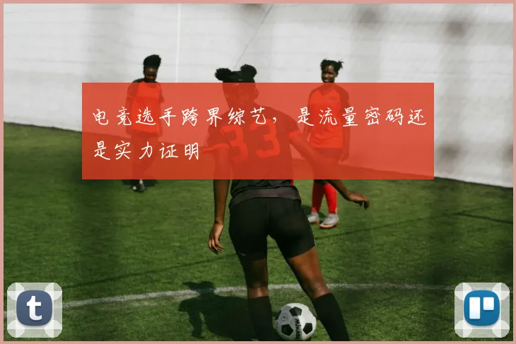 电竞选手跨界综艺，是流量密码还是实力证明